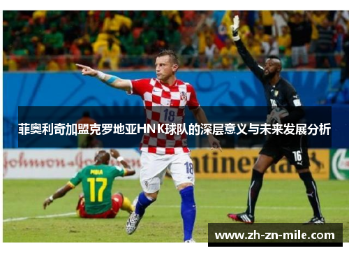 菲奥利奇加盟克罗地亚HNK球队的深层意义与未来发展分析