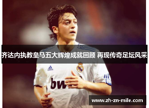 齐达内执教皇马五大辉煌成就回顾 再现传奇足坛风采 齐达内执教皇马五大辉煌成就回顾 再现传奇足坛风采