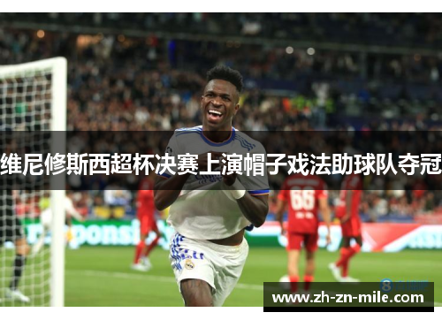 维尼修斯西超杯决赛上演帽子戏法助球队夺冠