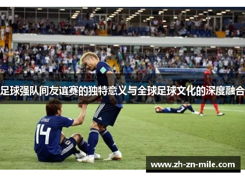 足球强队间友谊赛的独特意义与全球足球文化的深度融合