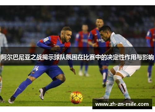 阿尔巴尼亚之战揭示球队氛围在比赛中的决定性作用与影响