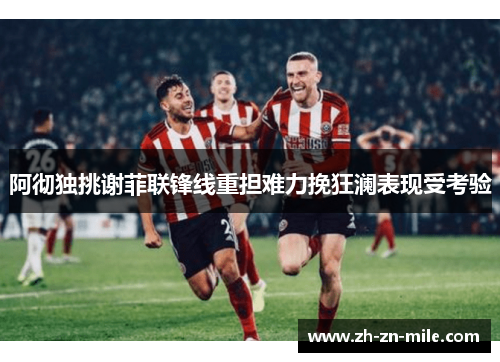 阿彻独挑谢菲联锋线重担难力挽狂澜表现受考验