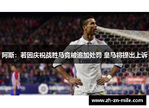阿斯：若因庆祝战胜马竞被追加处罚 皇马将提出上诉