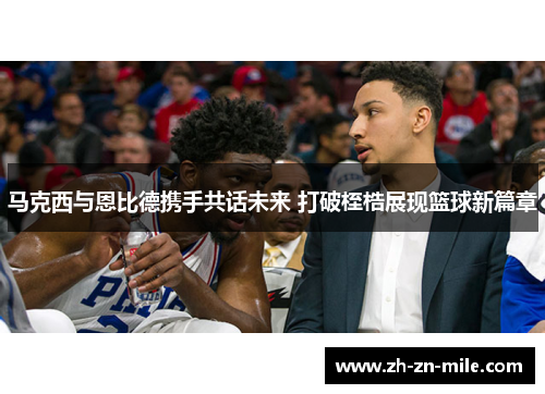 马克西与恩比德携手共话未来 打破桎梏展现篮球新篇章 马克西与恩比德携手共话未来 打破桎梏展现篮球新篇章