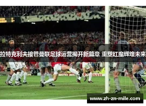 拉特克利夫接管曼联足球运营揭开新篇章 重塑红魔辉煌未来 拉特克利夫接管曼联足球运营揭开新篇章 重塑红魔辉煌未来